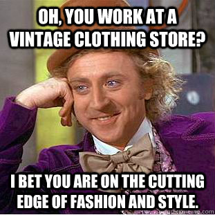 Oh, you work at a Vintage Clothing Store? I bet you are on the cutting edge of fashion and style.  Condescending Wonka