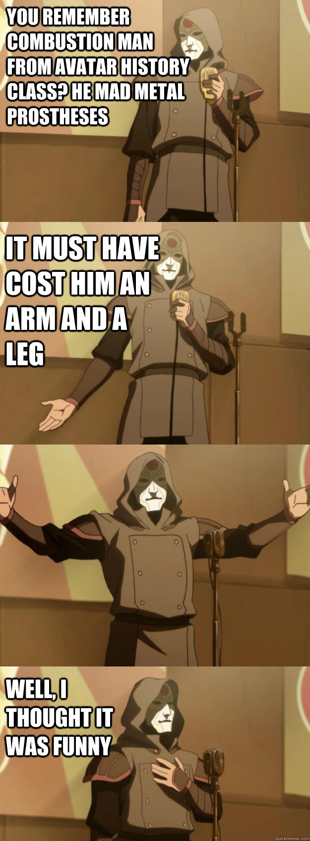 You remember combustion man from avatar history class? he mad metal prostheses it must have cost him an arm and a leg Well, I thought it was funny  Bad Joke Amon