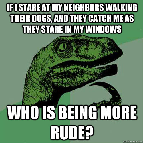 If i stare at my neighbors walking their dogs, and they catch me as they stare in my windows who is being more rude? - If i stare at my neighbors walking their dogs, and they catch me as they stare in my windows who is being more rude?  Philosoraptor