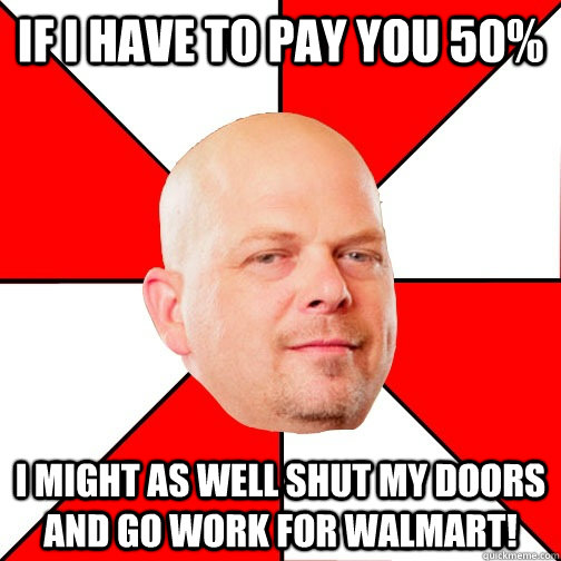 If I have to pay you 50% I might as well shut my doors and go work for walmart!  Pawn Star