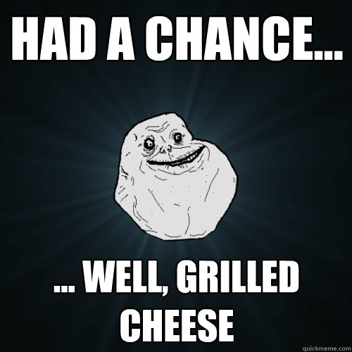 Had a chance... ... well, grilled cheese  Forever Alone