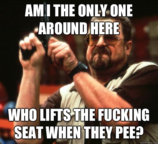 am I the only one around here Who lifts the fucking seat when they pee?  Angry Walter