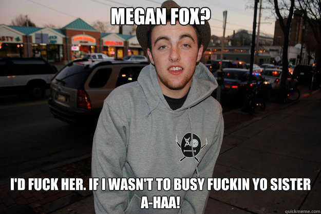 megan fox? i'd fuck her. if i wasn't to busy fuckin yo sister
a-haa!  