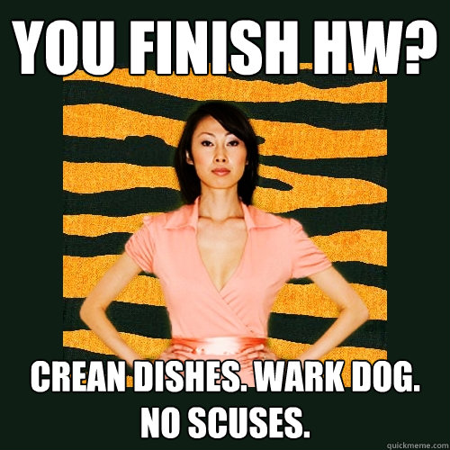 You finish hw? crean dishes. wark dog. no scuses.  Tiger Mom