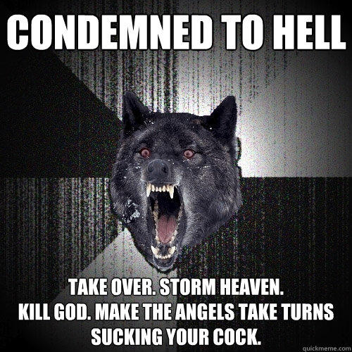 condemned to hell take over. storm heaven.
Kill god. make the angels take turns sucking your cock. - condemned to hell take over. storm heaven.
Kill god. make the angels take turns sucking your cock.  Insanity Wolf