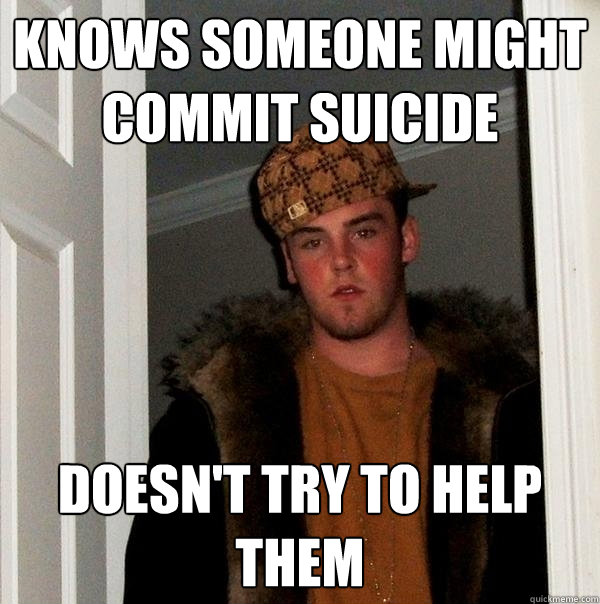 Knows someone might commit suicide  Doesn't try to help them  Scumbag Steve