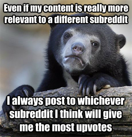 Even if my content is really more relevant to a different subreddit I always post to whichever subreddit I think will give me the most upvotes  Confession Bear