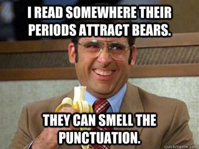 I read somewhere their periods attract bears. they can smell the punctuation. - I read somewhere their periods attract bears. they can smell the punctuation.  Brick Tamland