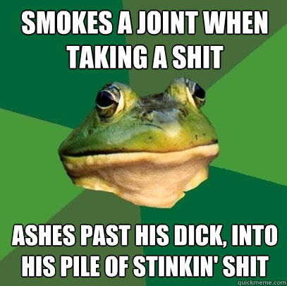 Smokes a joint when taking a shit Ashes past his dick, into his pile of stinkin' shit  Foul Bachelor Frog