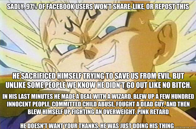 Sadly, 97% of Facebook users won't share, like, or repost this He sacrificed himself trying to save us from evil. But unlike some people we know he didn't go out like no bitch. In his last minutes he made a deal with a wizard, blew up a few hundred innoce  Good Guy Vegeta