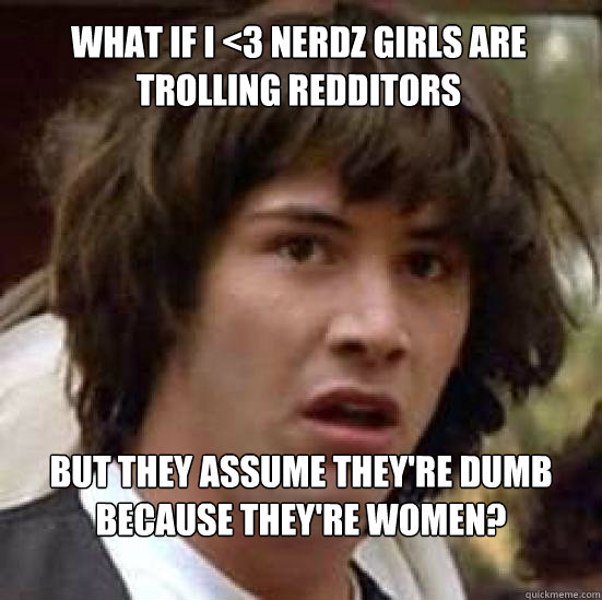 What if I <3 nerdz girls are trolling redditors But they assume they're dumb because they're women?  conspiracy keanu