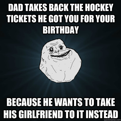 dad takes back the hockey tickets he got you for your birthday  because he wants to take his girlfriend to it instead  Forever Alone