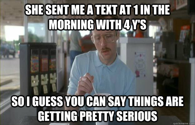 She sent me a text at 1 in the morning with 4 y's  So I guess you can say things are getting pretty serious  Things are getting pretty serious