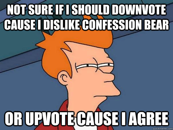 Not sure if i should downvote cause I dislike confession bear or upvote cause I agree  Futurama Fry