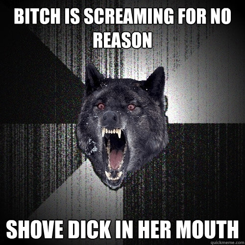 Bitch is screaming for no reason Shove dick in her mouth  Insanity Wolf