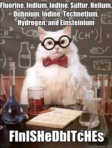 Fluorine, Indium, Iodine, Sulfur, Helium, Dubnium, Iodine, Technetium, Hydrogen, and Einsteinium FInISHeDbITcHEs - Fluorine, Indium, Iodine, Sulfur, Helium, Dubnium, Iodine, Technetium, Hydrogen, and Einsteinium FInISHeDbITcHEs  Chemistry Cat