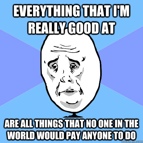 everything that i'm really good at are all things that no one in the world would pay anyone to do  Okay Guy