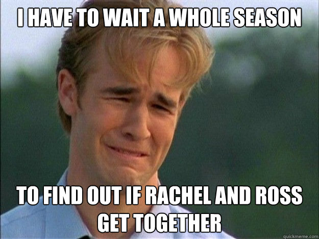 I have to wait a whole season to find out if Rachel and ross get together  Dawson Sad