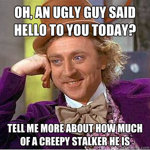 Oh, an ugly guy said hello to you today? Tell me more about how much of a creepy stalker he is  Condescending Wonka