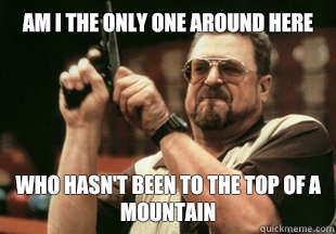 Am I the only one around here who hasn't been to the top of a mountain - Am I the only one around here who hasn't been to the top of a mountain  Misc