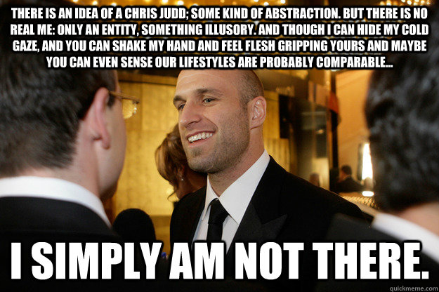 There is an idea of a Chris Judd; some kind of abstraction. But there is no real me: only an entity, something illusory. And though I can hide my cold gaze, and you can shake my hand and feel flesh gripping yours and maybe you can even sense our lifestyle - There is an idea of a Chris Judd; some kind of abstraction. But there is no real me: only an entity, something illusory. And though I can hide my cold gaze, and you can shake my hand and feel flesh gripping yours and maybe you can even sense our lifestyle  juddy