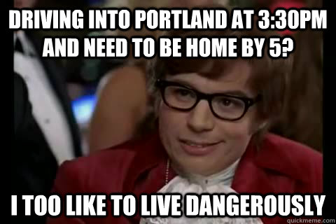 Driving into portland at 3:30pm and need to be home by 5? i too like to live dangerously  Dangerously - Austin Powers