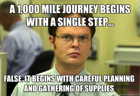 a 1,000 mile journey begins with a single step... False. it begins with careful planning and gathering of supplies  Dwight