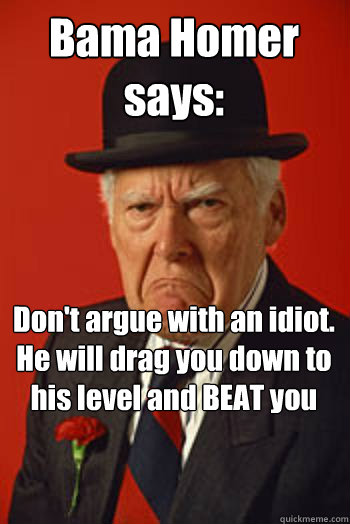 Bama Homer says:   Don't argue with an idiot.  He will drag you down to his level and BEAT you with experience.  - Bama Homer says:   Don't argue with an idiot.  He will drag you down to his level and BEAT you with experience.   Pissed old guy