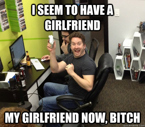 I seem to have a girlfriend My girlfriend now, bitch  Burnie Burns Zealot