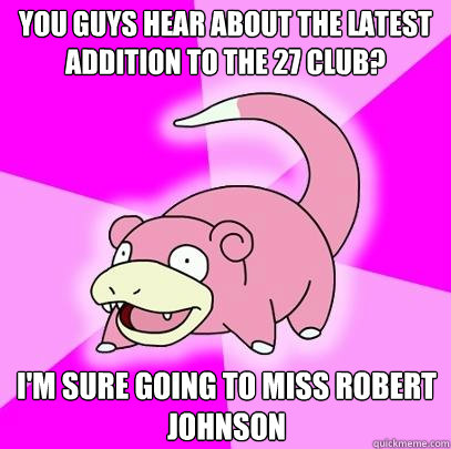 You guys hear about the latest addition to the 27 club? I'm sure going to miss Robert Johnson  Slowpoke