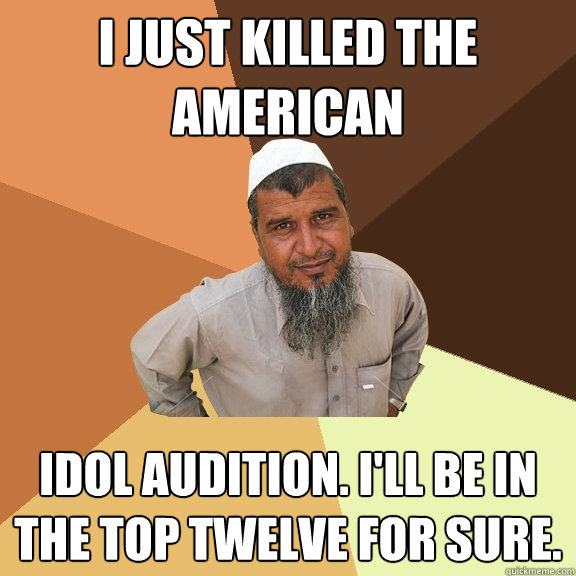 I just killed the American idol audition. I'll be in the top twelve for sure.  Ordinary Muslim Man