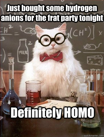 Just bought some hydrogen anions for the frat party tonight Definitely HOMO  Chemistry Cat