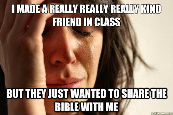 I made a really really really kind friend in class but they just wanted to share the bible with me  First World Problems