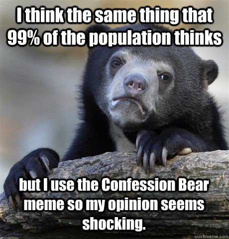 I think the same thing that 99% of the population thinks but I use the Confession Bear meme so my opinion seems shocking.  Confession Bear