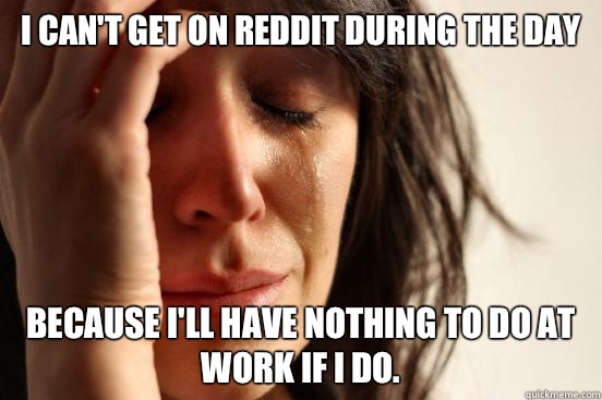 I can't get on Reddit during the day Because I'll have nothing to do at work if I do.  First World Problems