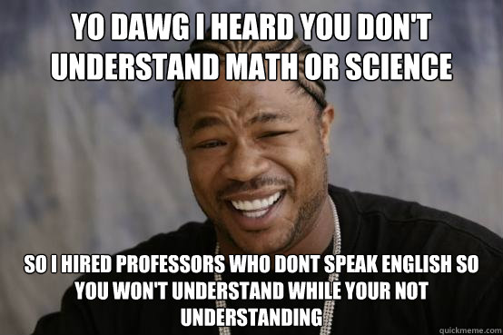 YO DAWG I heard you don't understand math or science SO i hired professors who dont speak english so you won't understand while your not understanding  