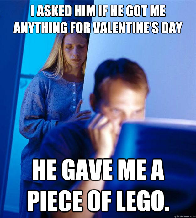 I asked him if he got me anything for valentine's day he gave me a piece of lego.  Redditors Wife