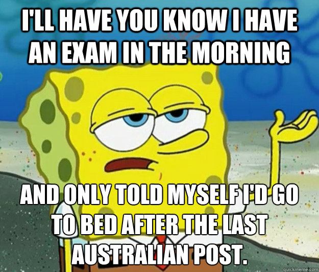 I'll have you know I have an exam in the morning and only told myself I'd go to bed after the last Australian post.  - I'll have you know I have an exam in the morning and only told myself I'd go to bed after the last Australian post.   Tough Spongebob