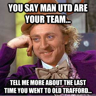 You say Man utd are your team... tell me more about the last time you went to old trafford...  Condescending Wonka