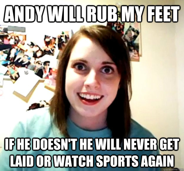 andy will rub my feet if he doesn't he will never get laid or watch sports again  Overly Attached Girlfriend