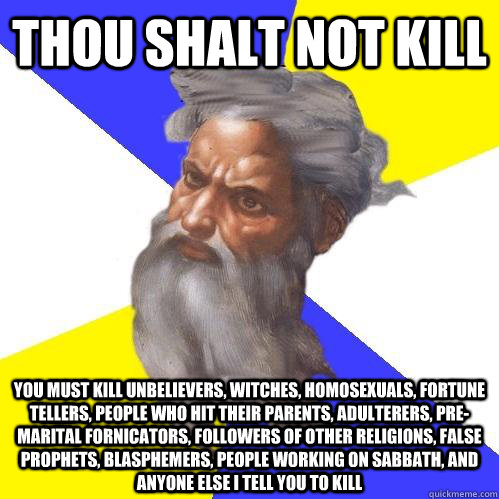 Thou shalt not kill you must kill unbelievers, witches, homosexuals, fortune tellers, people who hit their parents, adulterers, pre-marital fornicators, followers of other religions, false prophets, blasphemers, people working on Sabbath, and anyone else  - Thou shalt not kill you must kill unbelievers, witches, homosexuals, fortune tellers, people who hit their parents, adulterers, pre-marital fornicators, followers of other religions, false prophets, blasphemers, people working on Sabbath, and anyone else   Advice God