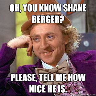 oh, you know shane berger? Please, tell me how nice he is.  Condescending Wonka