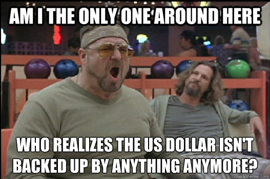 Am I the only one around here who realizes the us dollar isn't backed up by anything anymore?  Angry Walter