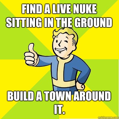 Find a Live nuke sitting in the ground Build a town around it.  Fallout new vegas