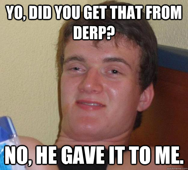 Yo, did you get that from derp? No, he gave it to me.  10 Guy