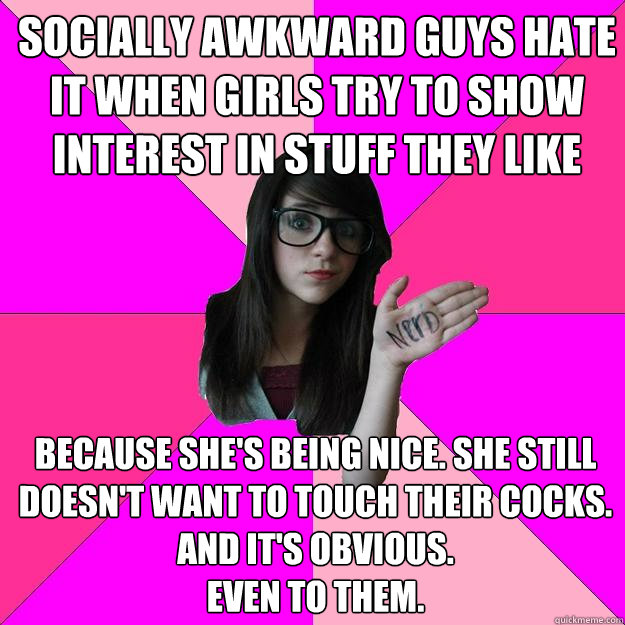 Socially awkward guys hate it when girls try to show interest in stuff they like Because she's being nice. She still doesn't want to touch their cocks. 
and it's obvious.
even to them.  Idiot Nerd Girl