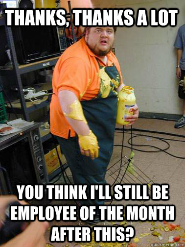 thanks, thanks a lot you think i'll still be employee of the month after this?  