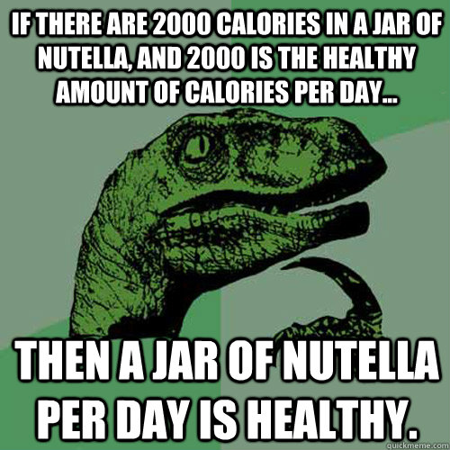 If there are 2000 calories in a jar of nutella, and 2000 is the healthy amount of calories per day... Then a jar of nutella per day is healthy.  - If there are 2000 calories in a jar of nutella, and 2000 is the healthy amount of calories per day... Then a jar of nutella per day is healthy.   Philosoraptor