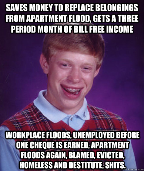 Saves money to replace belongings from apartment flood, gets a three period month of bill free income Workplace floods, unemployed before one cheque is earned, apartment floods again, blamed, evicted, homeless and destitute, shits.  Bad Luck Brian