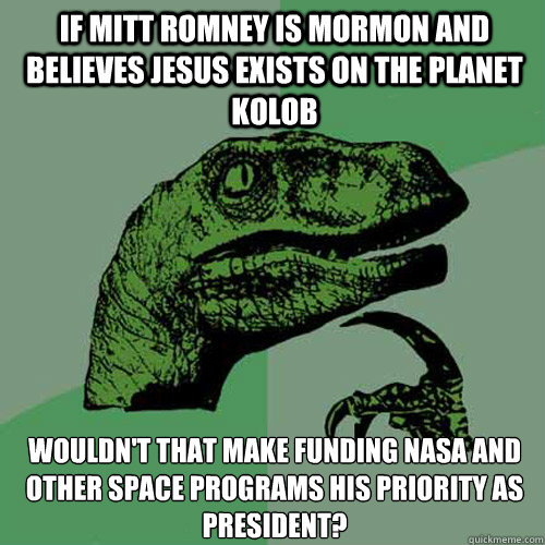 If Mitt Romney is Mormon and believes Jesus exists on the planet Kolob Wouldn't that make funding NASA and other space programs his priority as president?  Philosoraptor